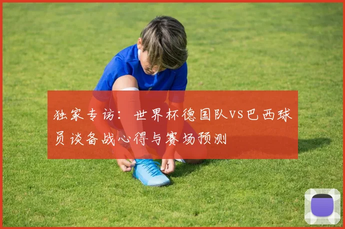 独家专访：世界杯德国队vs巴西球员谈备战心得与赛场预测