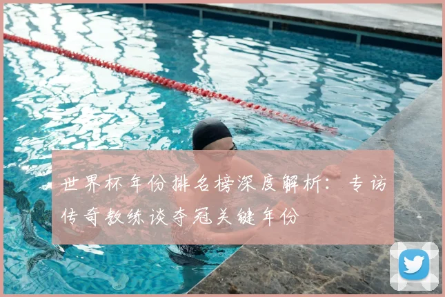 世界杯年份排名榜深度解析：专访传奇教练谈夺冠关键年份