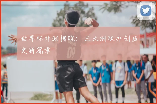 世界杯计划揭晓：三大洲联办创历史新篇章