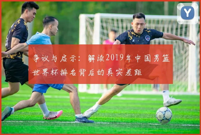 争议与启示：解读2019年中国男篮世界杯排名背后的真实差距