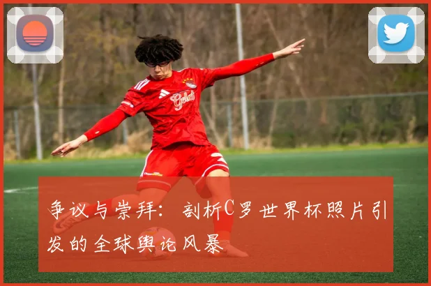 争议与崇拜：剖析C罗世界杯照片引发的全球舆论风暴