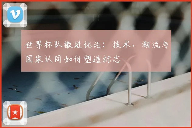 世界杯队徽进化论:技术、潮流与国家认同如何塑造标志