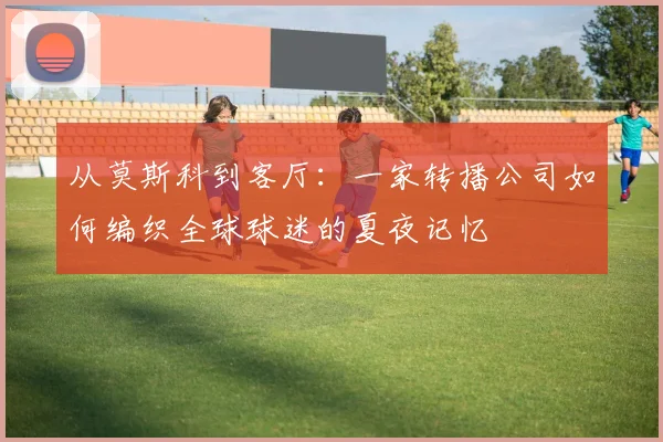 从莫斯科到客厅:一家转播公司如何编织全球球迷的夏夜记忆