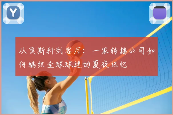 从莫斯科到客厅:一家转播公司如何编织全球球迷的夏夜记忆
